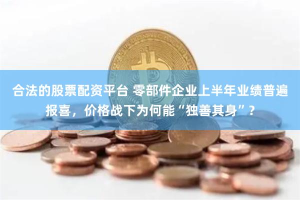 合法的股票配资平台 零部件企业上半年业绩普遍报喜，价格战下为何能“独善其身”？