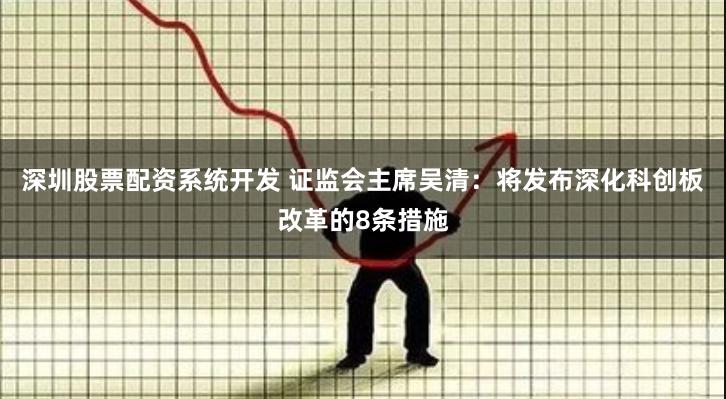 深圳股票配资系统开发 证监会主席吴清：将发布深化科创板改革的8条措施