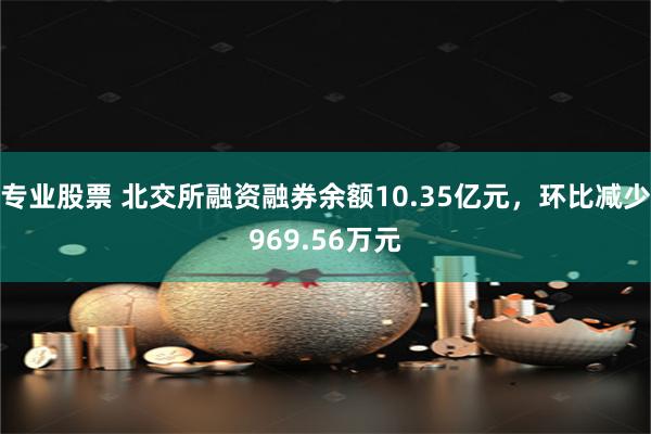 专业股票 北交所融资融券余额10.35亿元，环比减少969.56万元