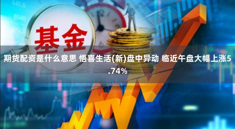 期货配资是什么意思 悟喜生活(新)盘中异动 临近午盘大幅上涨5.74%