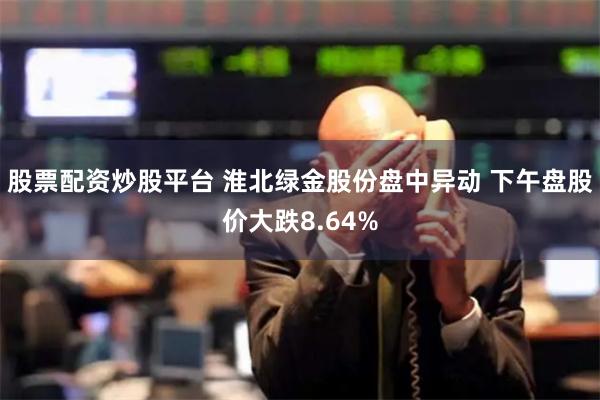 股票配资炒股平台 淮北绿金股份盘中异动 下午盘股价大跌8.64%