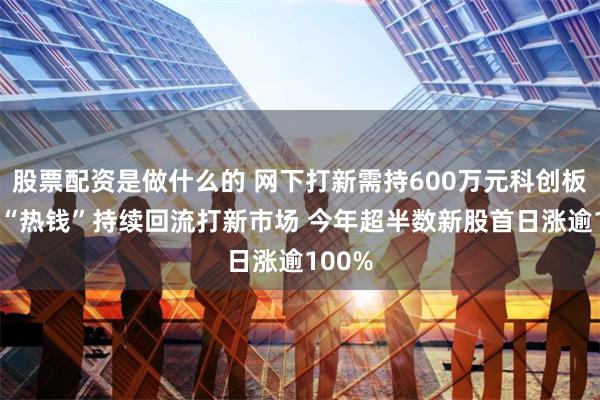 股票配资是做什么的 网下打新需持600万元科创板股票 “热钱”持续回流打新市场 今年超半数新股首日涨逾100%