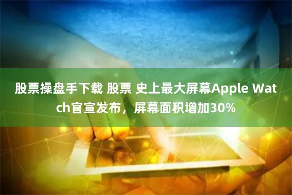 股票操盘手下载 股票 史上最大屏幕Apple Watch官宣发布，屏幕面积增加30%