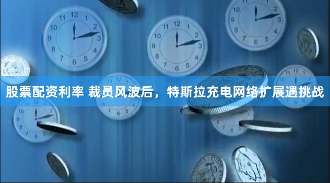 股票配资利率 裁员风波后，特斯拉充电网络扩展遇挑战