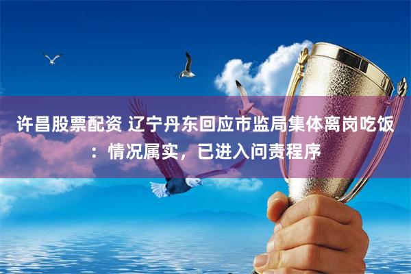 许昌股票配资 辽宁丹东回应市监局集体离岗吃饭：情况属实，已进入问责程序