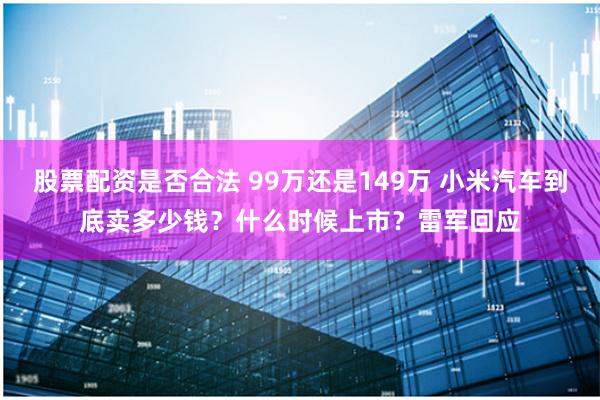 股票配资是否合法 99万还是149万 小米汽车到底卖多少钱？什么时候上市？雷军回应