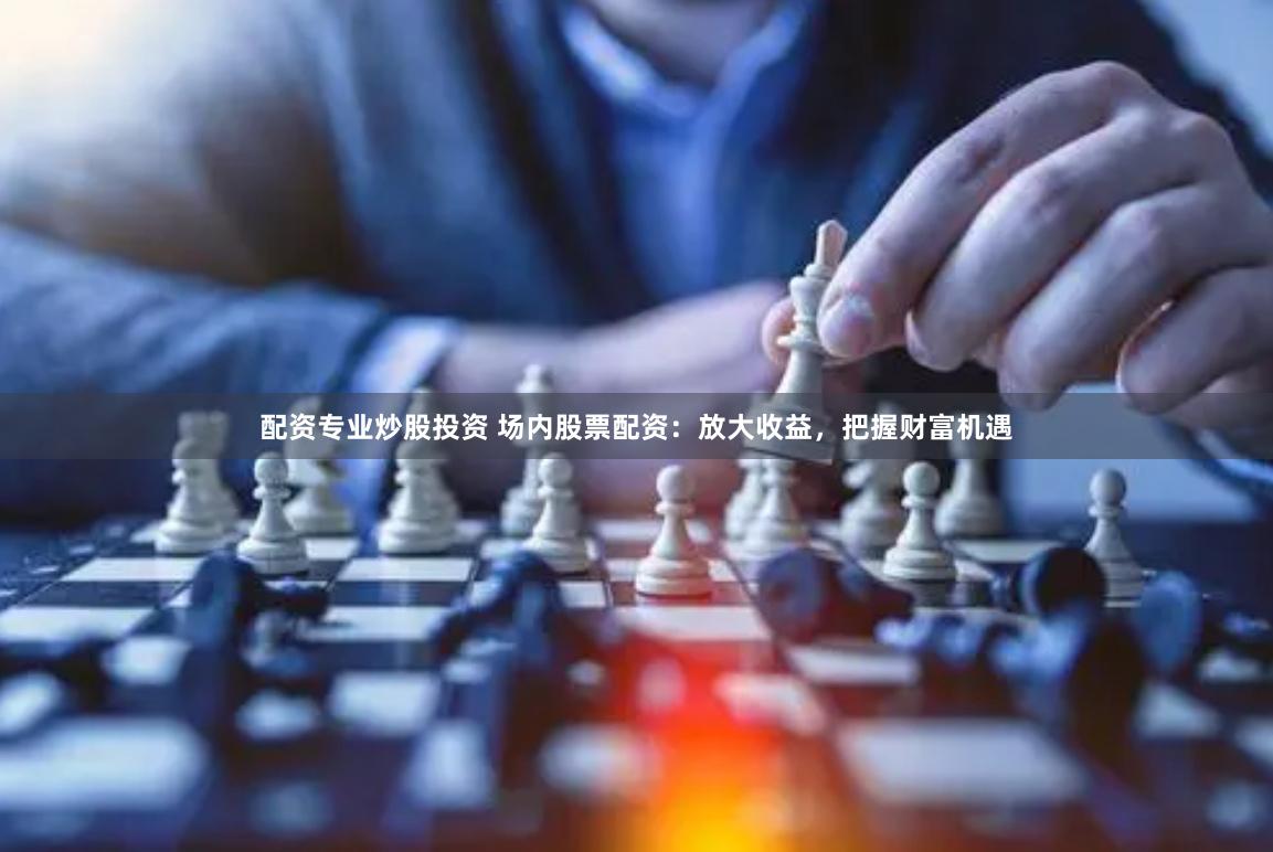 配资专业炒股投资 场内股票配资：放大收益，把握财富机遇