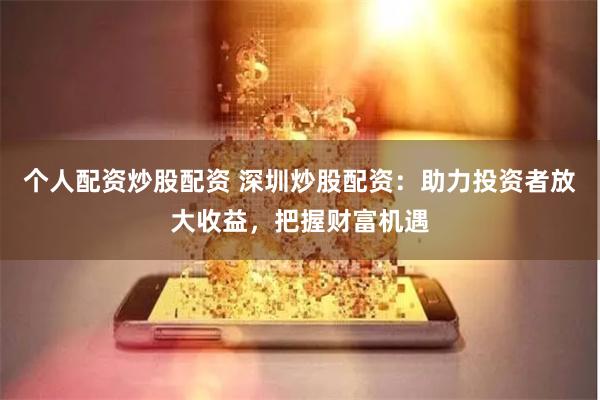 个人配资炒股配资 深圳炒股配资：助力投资者放大收益，把握财富机遇