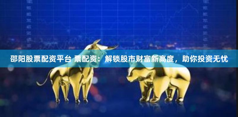 邵阳股票配资平台 票配资：解锁股市财富新高度，助你投资无忧