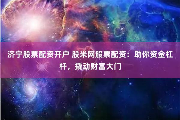 济宁股票配资开户 股米网股票配资：助你资金杠杆，撬动财富大门