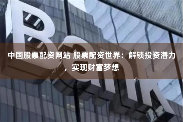 中国股票配资网站 股票配资世界：解锁投资潜力，实现财富梦想