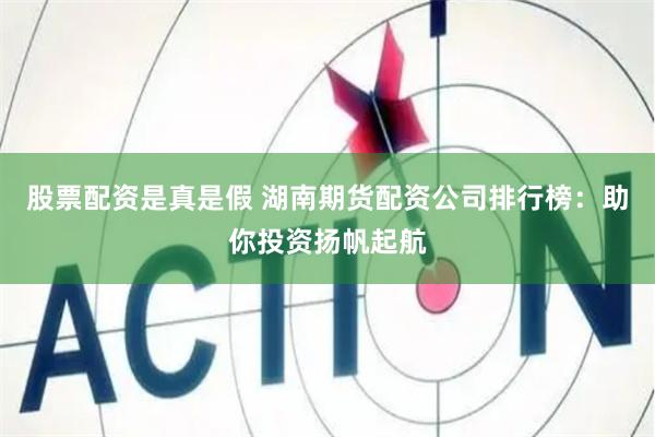 股票配资是真是假 湖南期货配资公司排行榜：助你投资扬帆起航