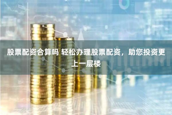 股票配资合算吗 轻松办理股票配资，助您投资更上一层楼