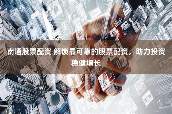 南通股票配资 解锁最可靠的股票配资，助力投资稳健增长