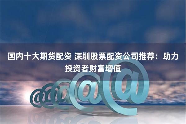 国内十大期货配资 深圳股票配资公司推荐：助力投资者财富增值