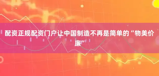 配资正规配资门户让中国制造不再是简单的“物美价廉”