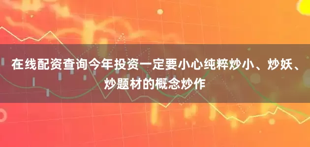 在线配资查询今年投资一定要小心纯粹炒小、炒妖、炒题材的概念炒作