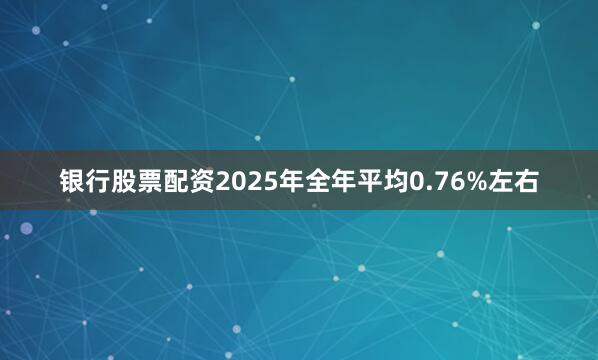 银行股票配资2025年全年平均0.76%左右