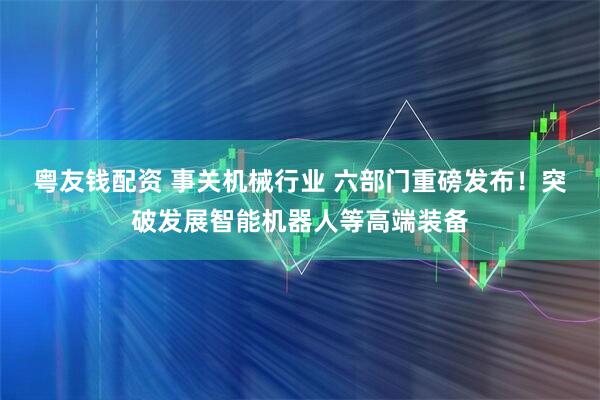 粤友钱配资 事关机械行业 六部门重磅发布！突破发展智能机器人等高端装备