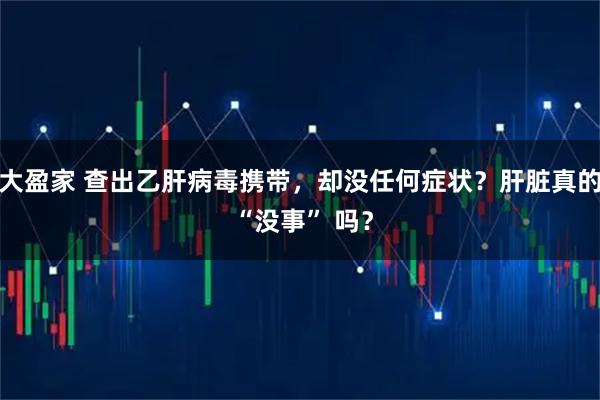 大盈家 查出乙肝病毒携带，却没任何症状？肝脏真的 “没事” 吗？
