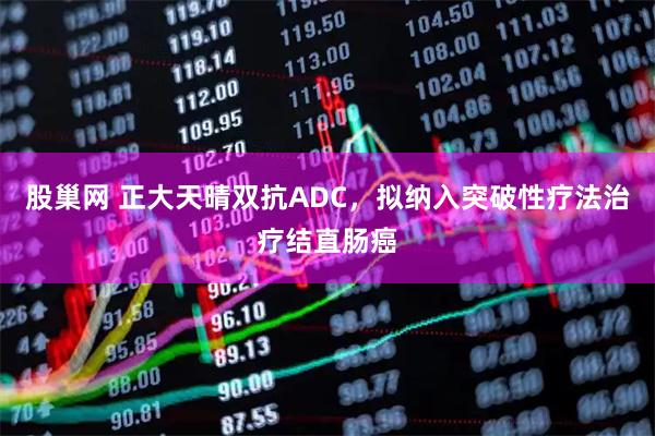 股巢网 正大天晴双抗ADC，拟纳入突破性疗法治疗结直肠癌