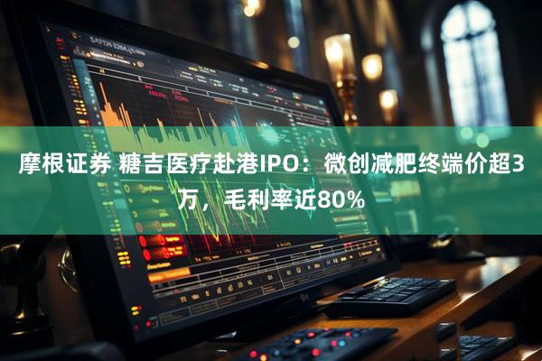 摩根证券 糖吉医疗赴港IPO：微创减肥终端价超3万，毛利率近80%