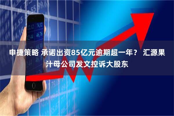 申捷策略 承诺出资85亿元逾期超一年？ 汇源果汁母公司发文控诉大股东